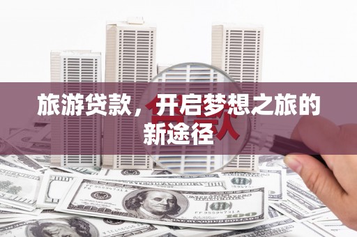 云南旅游贷款，开启梦想之旅的新途径