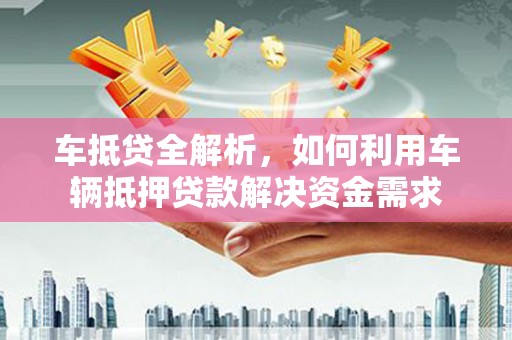 云南车抵贷全解析，如何利用车辆抵押贷款解决资金需求