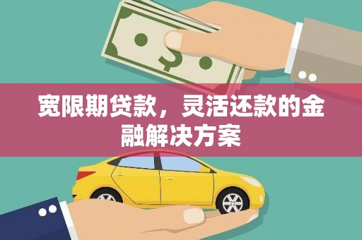 云南宽限期贷款，灵活还款的金融解决方案