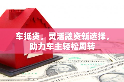 云南车抵贷，灵活融资新选择，助力车主轻松周转