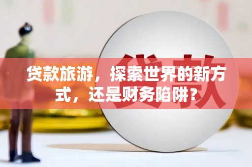云南贷款旅游，探索世界的新方式，还是财务陷阱？