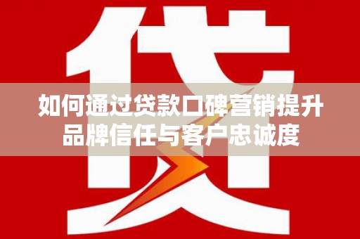 云南如何通过贷款口碑营销提升品牌信任与客户忠诚度