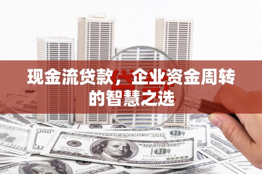 云南现金流贷款，企业资金周转的智慧之选