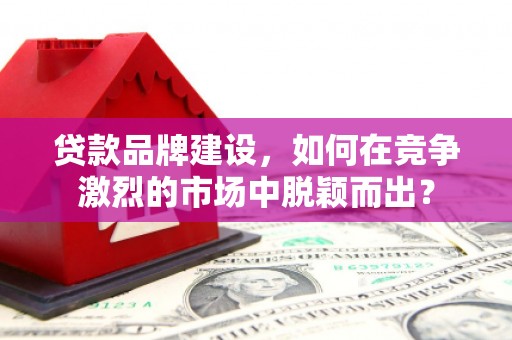 云南贷款品牌建设，如何在竞争激烈的市场中脱颖而出？