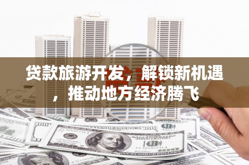 云南贷款旅游开发，解锁新机遇，推动地方经济腾飞